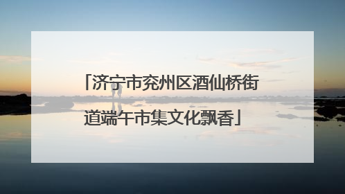 济宁市兖州区酒仙桥街道端午市集文化飘香