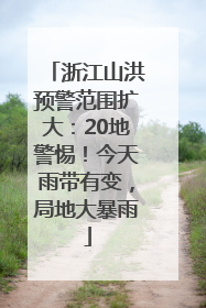 浙江山洪预警范围扩大：20地警惕！今天雨带有变，局地大暴雨