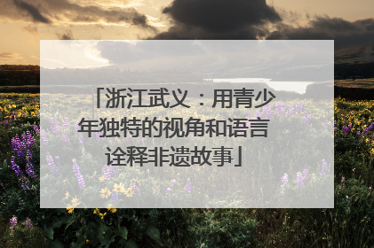 浙江武义：用青少年独特的视角和语言诠释非遗故事
