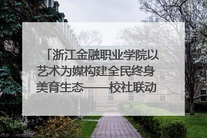 浙江金融职业学院以艺术为媒构建全民终身美育生态——校社联动共谱美育新篇章