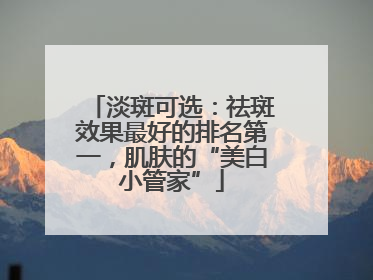 淡斑可选：祛斑效果最好的排名第一，肌肤的“美白小管家”