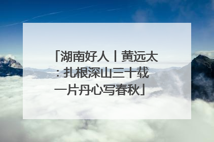 湖南好人丨黄远太：扎根深山三十载 一片丹心写春秋