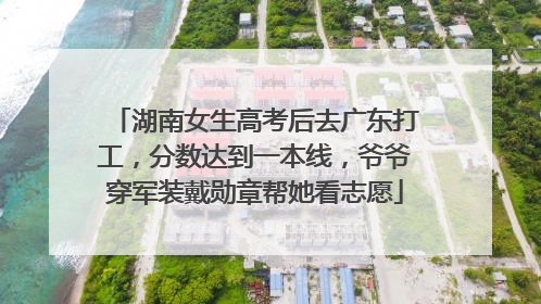 湖南女生高考后去广东打工，分数达到一本线，爷爷穿军装戴勋章帮她看志愿