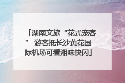 湖南文旅“花式宠客” 游客抵长沙黄花国际机场可看湘味快闪