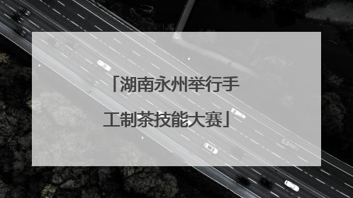 湖南永州举行手工制茶技能大赛