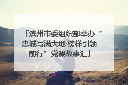 滨州市委组织部举办“忠诚写满大地·榜样引领前行”党课故事汇