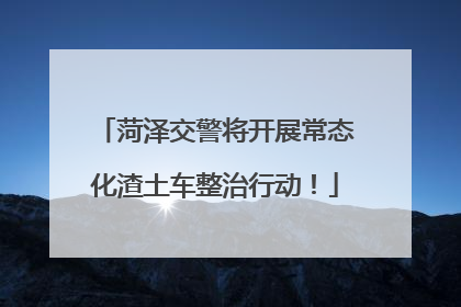 菏泽交警将开展常态化渣土车整治行动！