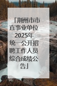 荆州市市直事业单位2025年统一公开招聘工作人员综合成绩公告