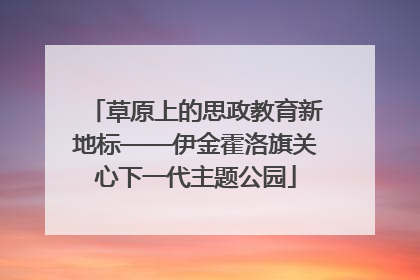 草原上的思政教育新地标——伊金霍洛旗关心下一代主题公园