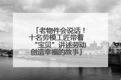 老物件会说话！十名劳模工匠带着“宝贝”讲述劳动创造幸福的故事