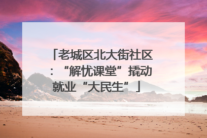 老城区北大街社区：“解忧课堂”撬动就业“大民生”