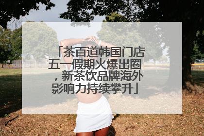 茶百道韩国门店五一假期火爆出圈，新茶饮品牌海外影响力持续攀升