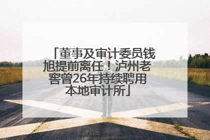 董事及审计委员钱旭提前离任！泸州老窖曾26年持续聘用本地审计所