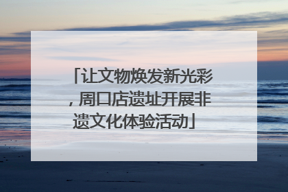 让文物焕发新光彩，周口店遗址开展非遗文化体验活动