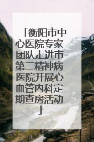 衡阳市中心医院专家团队走进市第二精神病医院开展心血管内科定期查房活动