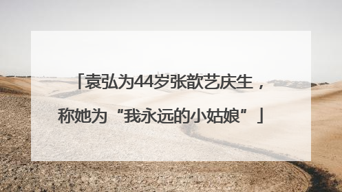袁弘为44岁张歆艺庆生，称她为“我永远的小姑娘”