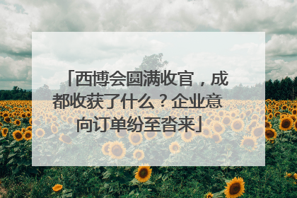 西博会圆满收官，成都收获了什么？企业意向订单纷至沓来