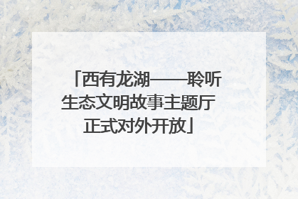 西有龙湖——聆听生态文明故事主题厅正式对外开放