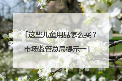 这些儿童用品怎么买？市场监管总局提示→