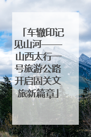 车辙印记见山河——山西太行一号旅游公路开启固关文旅新篇章