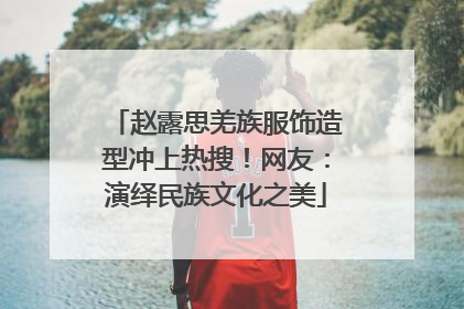 赵露思羌族服饰造型冲上热搜！网友：演绎民族文化之美