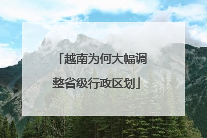 越南为何大幅调整省级行政区划