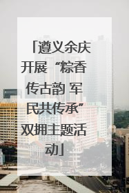 遵义余庆开展“粽香传古韵 军民共传承”双拥主题活动
