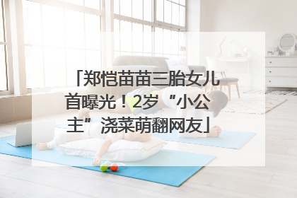 郑恺苗苗三胎女儿首曝光！2岁“小公主”浇菜萌翻网友