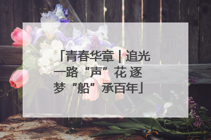 青春华章｜追光一路“声”花 逐梦“船”承百年