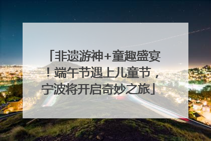 非遗游神+童趣盛宴！端午节遇上儿童节，宁波将开启奇妙之旅