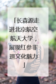 长森源走进北京航空航天大学，展现红参非遗文化魅力