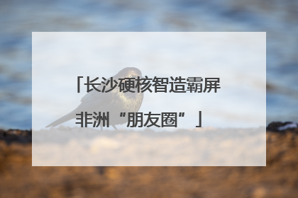 长沙硬核智造霸屏非洲“朋友圈”