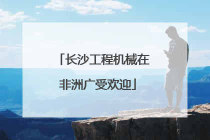 长沙工程机械在非洲广受欢迎