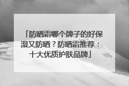 防晒霜哪个牌子的好保湿又防晒？防晒霜推荐：十大优质护肤品牌