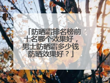 防晒霜排名榜前十名哪个效果好，男士防晒霜多少钱防晒效果好？