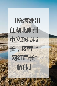 陈海洲出任湖北随州市文旅局局长，接替“网红局长”解伟