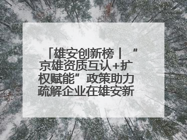 雄安创新榜丨“京雄资质互认+扩权赋能”政策助力疏解企业在雄安新区落地运营