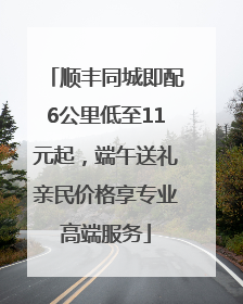 顺丰同城即配6公里低至11元起，端午送礼亲民价格享专业高端服务