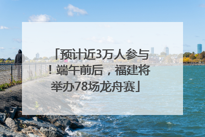 预计近3万人参与！端午前后，福建将举办78场龙舟赛
