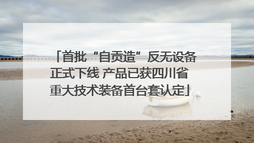首批“自贡造”反无设备正式下线 产品已获四川省重大技术装备首台套认定
