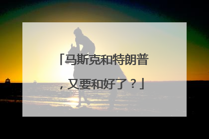 马斯克和特朗普，又要和好了？