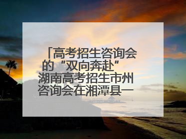 高考招生咨询会的“双向奔赴” 湖南高考招生市州咨询会在湘潭县一中举行