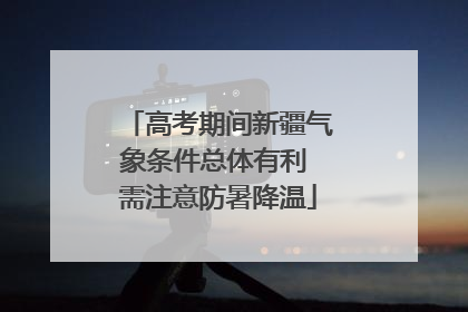 高考期间新疆气象条件总体有利 需注意防暑降温