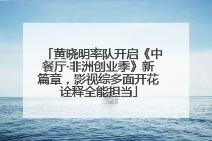黄晓明率队开启《中餐厅·非洲创业季》新篇章，影视综多面开花诠释全能担当