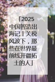 2025中国智造出海记丨关税风波下，那些在世界最前线开疆拓土的人