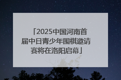 2025中国河南首届中日青少年围棋邀请赛将在洛阳启幕