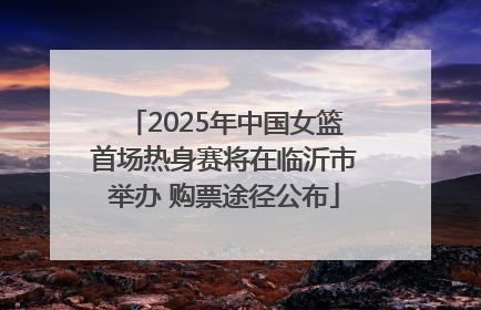 2025年中国女篮首场热身赛将在临沂市举办 购票途径公布