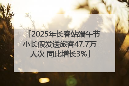 2025年长春站端午节小长假发送旅客47.7万人次 同比增长3%