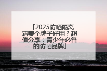 2025防晒隔离霜哪个牌子好用？超值分享：青少年必备的防晒品牌
