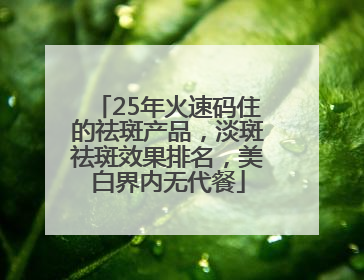 25年火速码住的祛斑产品，淡斑祛斑效果排名，美白界内无代餐